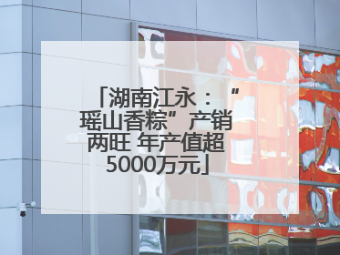 湖南江永：“瑶山香粽”产销两旺 年产值超5000万元