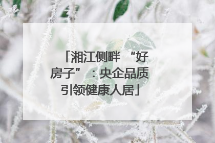 湘江侧畔 “好房子”：央企品质引领健康人居