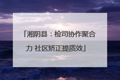 湘阴县：检司协作聚合力 社区矫正提质效