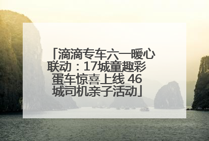 滴滴专车六一暖心联动：17城童趣彩蛋车惊喜上线 46城司机亲子活动