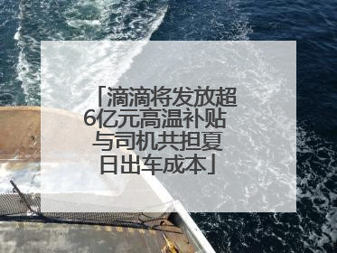 滴滴将发放超6亿元高温补贴 与司机共担夏日出车成本