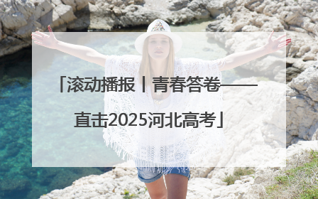 滚动播报丨青春答卷——直击2025河北高考
