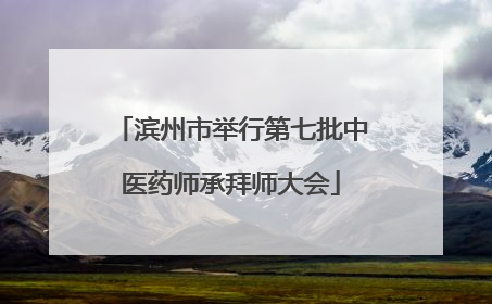 滨州市举行第七批中医药师承拜师大会