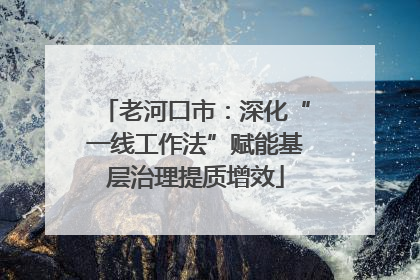老河口市：深化“一线工作法”赋能基层治理提质增效