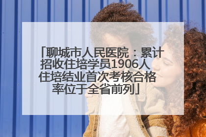 聊城市人民医院：累计招收住培学员1906人 住培结业首次考核合格率位于全省前列