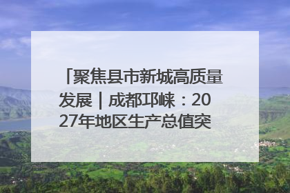 聚焦县市新城高质量发展｜成都邛崃：2027年地区生产总值突破550亿元、建成五百亿级园区