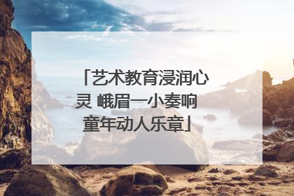 艺术教育浸润心灵 峨眉一小奏响童年动人乐章
