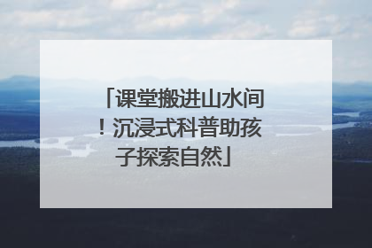 课堂搬进山水间！沉浸式科普助孩子探索自然