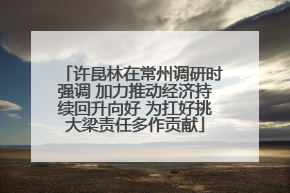 许昆林在常州调研时强调 加力推动经济持续回升向好 为扛好挑大梁责任多作贡献