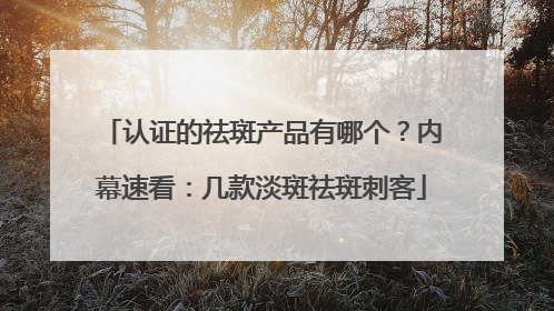 认证的祛斑产品有哪个？内幕速看：几款淡斑祛斑刺客