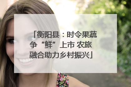 衡阳县：时令果蔬争“鲜”上市 农旅融合助力乡村振兴