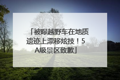 被曝越野车在地质遗迹上漂移炫技！5A级景区致歉