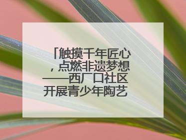 触摸千年匠心，点燃非遗梦想——西厂口社区开展青少年陶艺科技研学活动