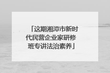 这期湘潭市新时代民营企业家研修班专讲法治素养