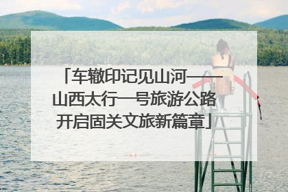 车辙印记见山河——山西太行一号旅游公路开启固关文旅新篇章