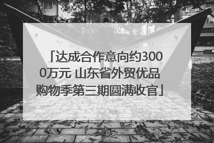达成合作意向约3000万元 山东省外贸优品购物季第三期圆满收官