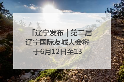 辽宁发布｜第二届辽宁国际友城大会将于6月12日至13日在沈阳举办
