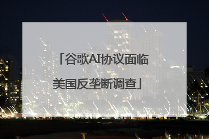 谷歌AI协议面临美国反垄断调查