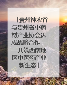 贵州神农谷与贵州省中药材产业协会达成战略合作——共筑西南地区中医药产业新生态