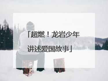 超燃！龙岩少年讲述爱国故事