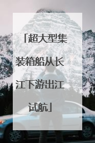 超大型集装箱船从长江下游出江试航