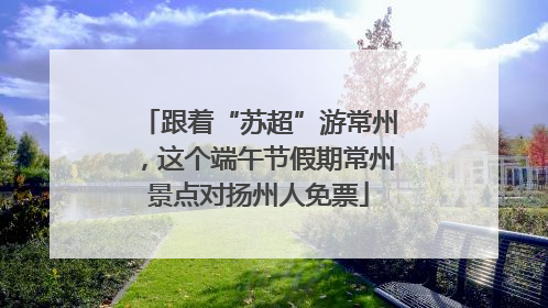 跟着“苏超”游常州，这个端午节假期常州景点对扬州人免票