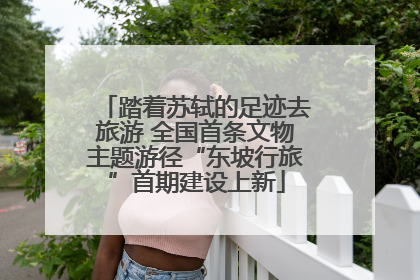踏着苏轼的足迹去旅游 全国首条文物主题游径“东坡行旅”首期建设上新
