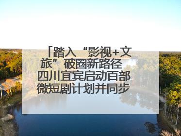 踏入“影视+文旅”破圈新路径 四川宜宾启动百部微短剧计划并同步开启演员招募