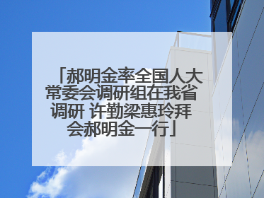 郝明金率全国人大常委会调研组在我省调研 许勤梁惠玲拜会郝明金一行