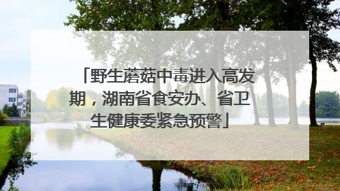 野生蘑菇中毒进入高发期，湖南省食安办、省卫生健康委紧急预警