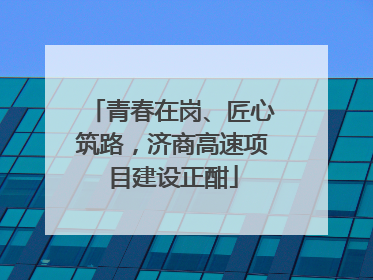 青春在岗、匠心筑路，济商高速项目建设正酣
