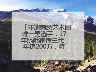 非遗刺绣艺术周唯一男选手：17年绣龄家传三代，年销200万，将试水直播