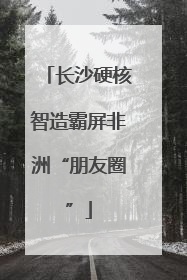 长沙硬核智造霸屏非洲“朋友圈”