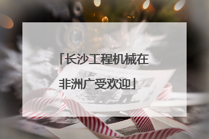 长沙工程机械在非洲广受欢迎