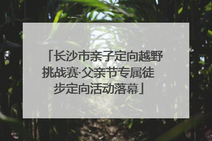 长沙市亲子定向越野挑战赛·父亲节专属徒步定向活动落幕
