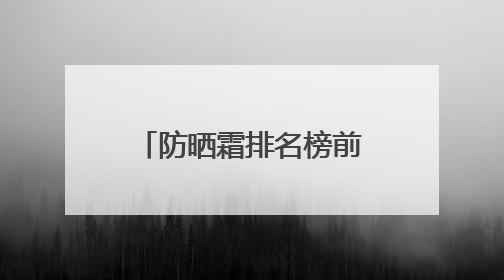 防晒霜排名榜前十名哪个效果好，男士防晒霜多少钱防晒效果好？