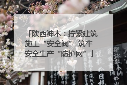 陕西神木：拧紧建筑施工“安全阀” 筑牢安全生产“防护网”