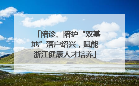 陪诊、陪护“双基地”落户绍兴，赋能浙江健康人才培养