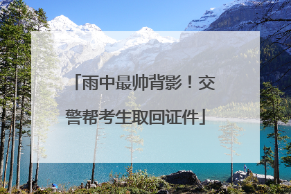 雨中最帅背影！交警帮考生取回证件