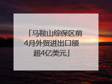 马鞍山综保区前4月外贸进出口额超4亿美元