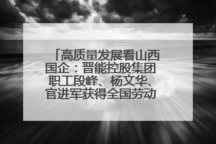 高质量发展看山西国企：晋能控股集团职工段峰、杨文华、官进军获得全国劳动模范荣誉称号