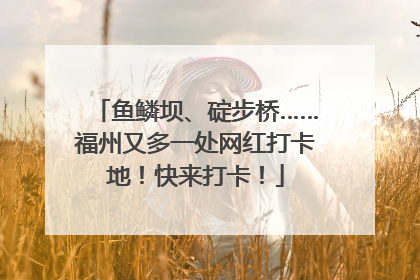 鱼鳞坝、碇步桥……福州又多一处网红打卡地！快来打卡！