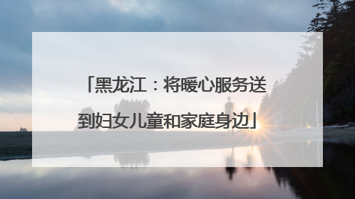 黑龙江：将暖心服务送到妇女儿童和家庭身边