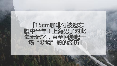 15cm咖啡勺被遗忘腹中半年！上海男子对此毫无记忆，直至回溯起一场“梦境”般的经历