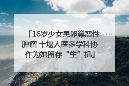 16岁少女患卵巢恶性肿瘤 十堰人医多学科协作为她留存“生”机