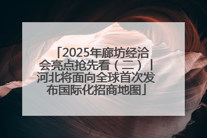 2025年廊坊经洽会亮点抢先看（二）丨河北将面向全球首次发布国际化招商地图