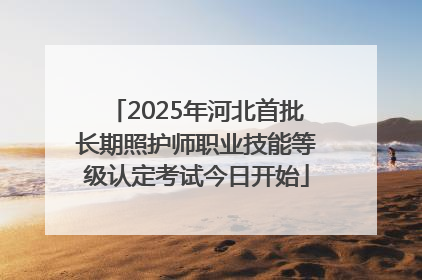 2025年河北首批长期照护师职业技能等级认定考试今日开始