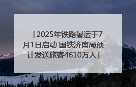 2025年铁路暑运于7月1日启动 国铁济南局预计发送旅客4610万人