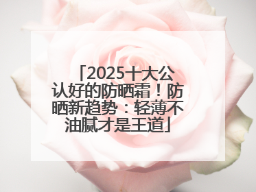 2025十大公认好的防晒霜！防晒新趋势：轻薄不油腻才是王道