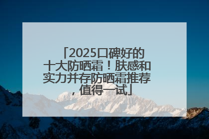 2025口碑好的十大防晒霜！肤感和实力并存防晒霜推荐，值得一试